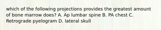 which of the following projections provides the greatest amount of bone marrow does? A. Ap lumbar spine B. PA chest C. Retrograde pyelogram D. lateral skull