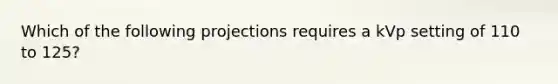 Which of the following projections requires a kVp setting of 110 to 125?