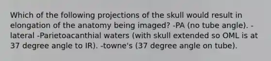 Which of the following projections of the skull would result in elongation of the anatomy being imaged? -PA (no tube angle). -lateral -Parietoacanthial waters (with skull extended so OML is at 37 degree angle to IR). -towne's (37 degree angle on tube).