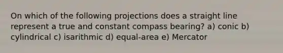 On which of the following projections does a straight line represent a true and constant compass bearing? a) conic b) cylindrical c) isarithmic d) equal-area e) Mercator