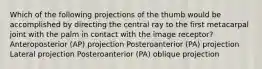 Which of the following projections of the thumb would be accomplished by directing the central ray to the first metacarpal joint with the palm in contact with the image receptor? Anteroposterior (AP) projection Posteroanterior (PA) projection Lateral projection Posteroanterior (PA) oblique projection