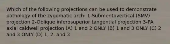 Which of the following projections can be used to demonstrate pathology of the zygomatic arch: 1-Submentovertical (SMV) projection 2-Oblique inferosuperior tangential projection 3-PA axial caldwell projection (A) 1 and 2 ONLY (B) 1 and 3 ONLY (C) 2 and 3 ONLY (D) 1, 2, and 3