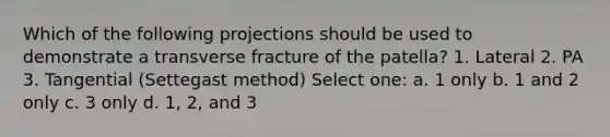 Which of the following projections should be used to demonstrate a transverse fracture of the patella? 1. Lateral 2. PA 3. Tangential (Settegast method) Select one: a. 1 only b. 1 and 2 only c. 3 only d. 1, 2, and 3