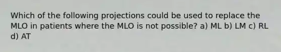 Which of the following projections could be used to replace the MLO in patients where the MLO is not possible? a) ML b) LM c) RL d) AT