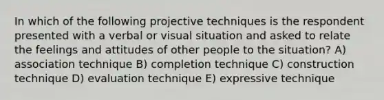 In which of the following projective techniques is the respondent presented with a verbal or visual situation and asked to relate the feelings and attitudes of other people to the situation? A) association technique B) completion technique C) construction technique D) evaluation technique E) expressive technique