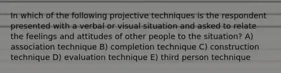 In which of the following projective techniques is the respondent presented with a verbal or visual situation and asked to relate the feelings and attitudes of other people to the situation? A) association technique B) completion technique C) construction technique D) evaluation technique E) third person technique