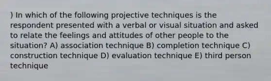 ) In which of the following projective techniques is the respondent presented with a verbal or visual situation and asked to relate the feelings and attitudes of other people to the situation? A) association technique B) completion technique C) construction technique D) evaluation technique E) third person technique