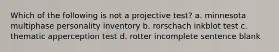 Which of the following is not a projective test? a. minnesota multiphase personality inventory b. rorschach inkblot test c. thematic apperception test d. rotter incomplete sentence blank