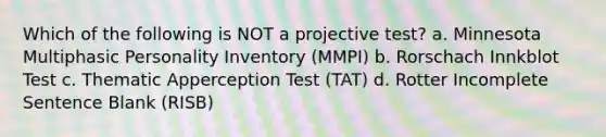 Which of the following is NOT a projective test? a. Minnesota Multiphasic Personality Inventory (MMPI) b. Rorschach Innkblot Test c. Thematic Apperception Test (TAT) d. Rotter Incomplete Sentence Blank (RISB)