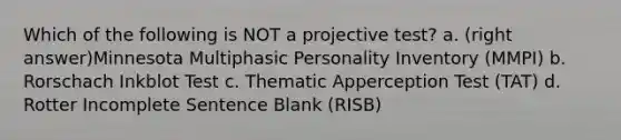 Which of the following is NOT a projective test? a. (right answer)Minnesota Multiphasic Personality Inventory (MMPI) b. Rorschach Inkblot Test c. Thematic Apperception Test (TAT) d. Rotter Incomplete Sentence Blank (RISB)