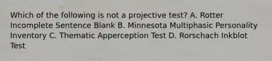 Which of the following is not a projective test? A. Rotter Incomplete Sentence Blank B. Minnesota Multiphasic Personality Inventory C. Thematic Apperception Test D. Rorschach Inkblot Test