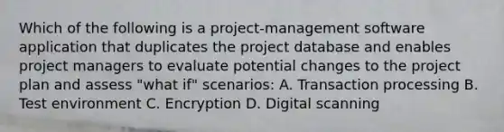 Which of the following is a project-management software application that duplicates the project database and enables project managers to evaluate potential changes to the project plan and assess "what if" scenarios: A. Transaction processing B. Test environment C. Encryption D. Digital scanning