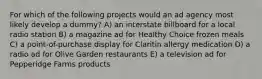 For which of the following projects would an ad agency most likely develop a dummy? A) an interstate billboard for a local radio station B) a magazine ad for Healthy Choice frozen meals C) a point-of-purchase display for Claritin allergy medication D) a radio ad for Olive Garden restaurants E) a television ad for Pepperidge Farms products