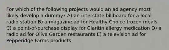 For which of the following projects would an ad agency most likely develop a dummy? A) an interstate billboard for a local radio station B) a magazine ad for Healthy Choice frozen meals C) a point-of-purchase display for Claritin allergy medication D) a radio ad for Olive Garden restaurants E) a television ad for Pepperidge Farms products