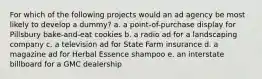 For which of the following projects would an ad agency be most likely to develop a dummy? a. a point-of-purchase display for Pillsbury bake-and-eat cookies b. a radio ad for a landscaping company c. a television ad for State Farm insurance d. a magazine ad for Herbal Essence shampoo e. an interstate billboard for a GMC dealership