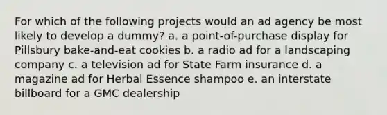 For which of the following projects would an ad agency be most likely to develop a dummy? a. a point-of-purchase display for Pillsbury bake-and-eat cookies b. a radio ad for a landscaping company c. a television ad for State Farm insurance d. a magazine ad for Herbal Essence shampoo e. an interstate billboard for a GMC dealership