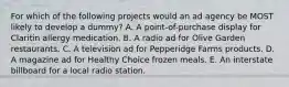 For which of the following projects would an ad agency be MOST likely to develop a dummy? A. A point-of-purchase display for Claritin allergy medication. B. A radio ad for Olive Garden restaurants. C. A television ad for Pepperidge Farms products. D. A magazine ad for Healthy Choice frozen meals. E. An interstate billboard for a local radio station.