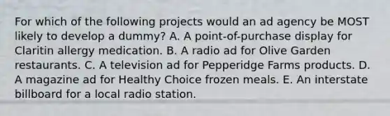 For which of the following projects would an ad agency be MOST likely to develop a dummy? A. A point-of-purchase display for Claritin allergy medication. B. A radio ad for Olive Garden restaurants. C. A television ad for Pepperidge Farms products. D. A magazine ad for Healthy Choice frozen meals. E. An interstate billboard for a local radio station.