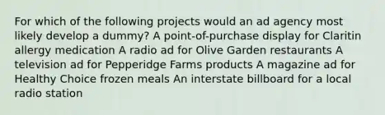 For which of the following projects would an ad agency most likely develop a dummy? A point-of-purchase display for Claritin allergy medication A radio ad for Olive Garden restaurants A television ad for Pepperidge Farms products A magazine ad for Healthy Choice frozen meals An interstate billboard for a local radio station