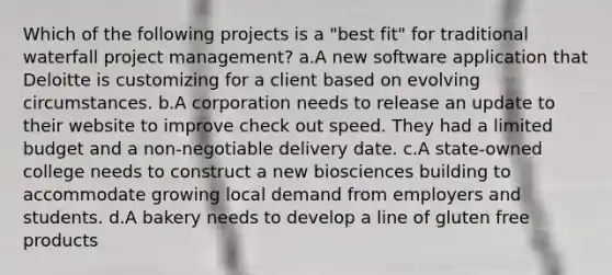 Which of the following projects is a "best fit" for traditional waterfall project management? a.A new software application that Deloitte is customizing for a client based on evolving circumstances. b.A corporation needs to release an update to their website to improve check out speed. They had a limited budget and a non-negotiable delivery date. c.A state-owned college needs to construct a new biosciences building to accommodate growing local demand from employers and students. d.A bakery needs to develop a line of gluten free products