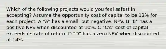 Which of the following projects would you feel safest in accepting? Assume the opportunity cost of capital to be 12% for each project. A "A" has a small, but negative, NPV. B "B" has a positive NPV when discounted at 10%. C "C's" cost of capital exceeds its rate of return. D "D" has a zero NPV when discounted at 14%.