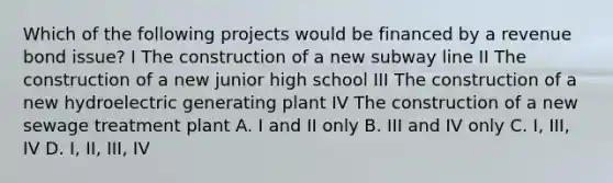 Which of the following projects would be financed by a revenue bond issue? I The construction of a new subway line II The construction of a new junior high school III The construction of a new hydroelectric generating plant IV The construction of a new sewage treatment plant A. I and II only B. III and IV only C. I, III, IV D. I, II, III, IV