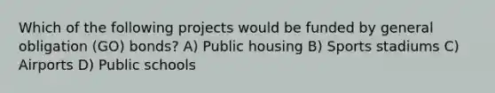 Which of the following projects would be funded by general obligation (GO) bonds? A) Public housing B) Sports stadiums C) Airports D) Public schools