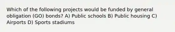 Which of the following projects would be funded by general obligation (GO) bonds? A) Public schools B) Public housing C) Airports D) Sports stadiums