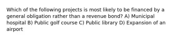 Which of the following projects is most likely to be financed by a general obligation rather than a revenue bond? A) Municipal hospital B) Public golf course C) Public library D) Expansion of an airport