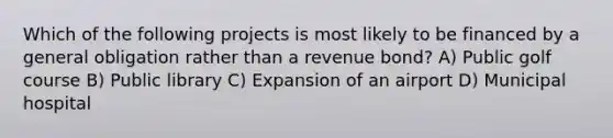 Which of the following projects is most likely to be financed by a general obligation rather than a revenue bond? A) Public golf course B) Public library C) Expansion of an airport D) Municipal hospital