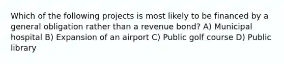 Which of the following projects is most likely to be financed by a general obligation rather than a revenue bond? A) Municipal hospital B) Expansion of an airport C) Public golf course D) Public library