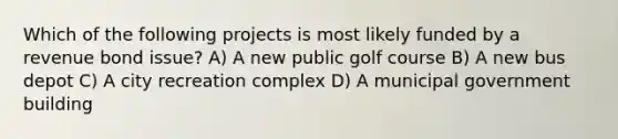 Which of the following projects is most likely funded by a revenue bond issue? A) A new public golf course B) A new bus depot C) A city recreation complex D) A municipal government building