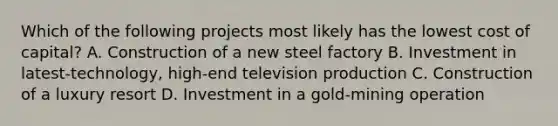 Which of the following projects most likely has the lowest cost of capital? A. Construction of a new steel factory B. Investment in latest-technology, high-end television production C. Construction of a luxury resort D. Investment in a gold-mining operation