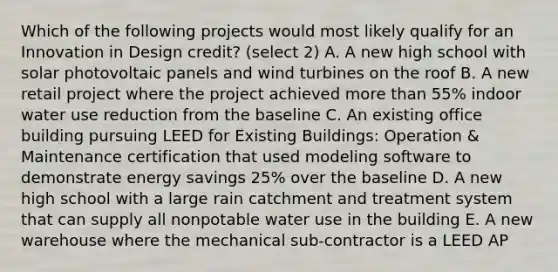 Which of the following projects would most likely qualify for an Innovation in Design credit? (select 2) A. A new high school with solar photovoltaic panels and wind turbines on the roof B. A new retail project where the project achieved more than 55% indoor water use reduction from the baseline C. An existing office building pursuing LEED for Existing Buildings: Operation & Maintenance certification that used modeling software to demonstrate energy savings 25% over the baseline D. A new high school with a large rain catchment and treatment system that can supply all nonpotable water use in the building E. A new warehouse where the mechanical sub-contractor is a LEED AP