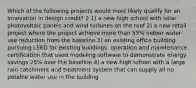 Which of the following projects would most likely qualify for an innovation in design credit? 2 1) a new high school with solar photovoltaic panels and wind turbines on the roof 2) a new retail project where the project achieve more than 55% indoor water use reduction from the baseline 3) an existing office building pursuing LEED for existing buildings: operation and maintenance certification that used modeling software to demonstrate energy savings 25% over the baseline 4) a new high school with a large rain catchment and treatment system that can supply all no potable water use in the building