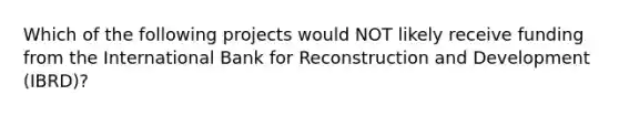 Which of the following projects would NOT likely receive funding from the International Bank for Reconstruction and Development (IBRD)?