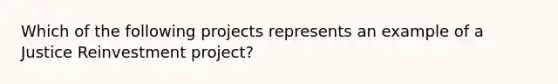 Which of the following projects represents an example of a Justice Reinvestment project?