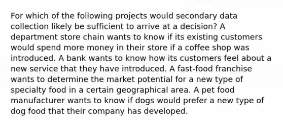 For which of the following projects would secondary data collection likely be sufficient to arrive at a decision? A department store chain wants to know if its existing customers would spend more money in their store if a coffee shop was introduced. A bank wants to know how its customers feel about a new service that they have introduced. A fast-food franchise wants to determine the market potential for a new type of specialty food in a certain geographical area. A pet food manufacturer wants to know if dogs would prefer a new type of dog food that their company has developed.