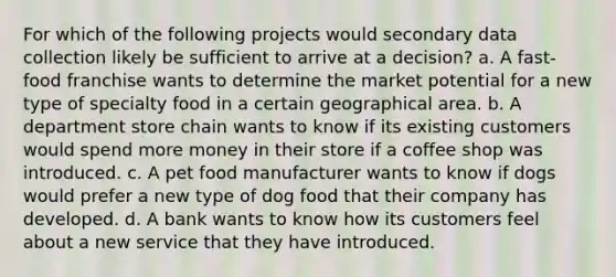 For which of the following projects would secondary data collection likely be sufficient to arrive at a decision? a. A fast-food franchise wants to determine the market potential for a new type of specialty food in a certain geographical area. b. A department store chain wants to know if its existing customers would spend more money in their store if a coffee shop was introduced. c. A pet food manufacturer wants to know if dogs would prefer a new type of dog food that their company has developed. d. A bank wants to know how its customers feel about a new service that they have introduced.