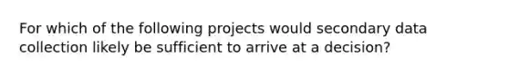 For which of the following projects would secondary data collection likely be sufficient to arrive at a decision?