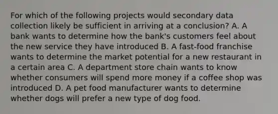 For which of the following projects would secondary data collection likely be sufficient in arriving at a conclusion? A. A bank wants to determine how the bank's customers feel about the new service they have introduced B. A fast-food franchise wants to determine the market potential for a new restaurant in a certain area C. A department store chain wants to know whether consumers will spend more money if a coffee shop was introduced D. A pet food manufacturer wants to determine whether dogs will prefer a new type of dog food.