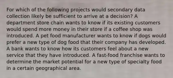 For which of the following projects would secondary data collection likely be sufficient to arrive at a decision? A department store chain wants to know if its existing customers would spend more money in their store if a coffee shop was introduced. A pet food manufacturer wants to know if dogs would prefer a new type of dog food that their company has developed. A bank wants to know how its customers feel about a new service that they have introduced. A fast-food franchise wants to determine the market potential for a new type of specialty food in a certain geographical area.