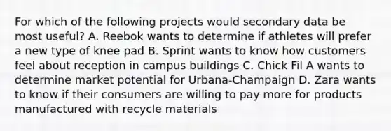 For which of the following projects would secondary data be most useful? A. Reebok wants to determine if athletes will prefer a new type of knee pad B. Sprint wants to know how customers feel about reception in campus buildings C. Chick Fil A wants to determine market potential for Urbana-Champaign D. Zara wants to know if their consumers are willing to pay more for products manufactured with recycle materials