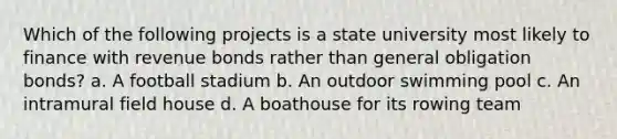 Which of the following projects is a state university most likely to finance with revenue bonds rather than general obligation bonds? a. A football stadium b. An outdoor swimming pool c. An intramural field house d. A boathouse for its rowing team