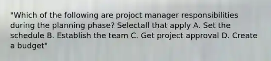 "Which of the following are projoct manager responsibilities during the planning phase? Selectall that apply A. Set the schedule B. Establish the team С. Get project approval D. Create a budget"