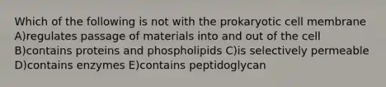 Which of the following is not with the prokaryotic cell membrane A)regulates passage of materials into and out of the cell B)contains proteins and phospholipids C)is selectively permeable D)contains enzymes E)contains peptidoglycan