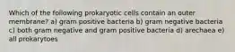 Which of the following prokaryotic cells contain an outer membrane? a) gram positive bacteria b) gram negative bacteria c) both gram negative and gram positive bacteria d) arechaea e) all prokarytoes