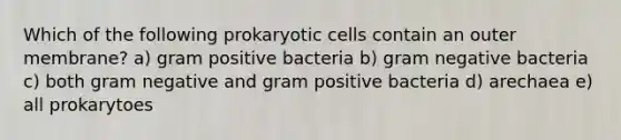 Which of the following prokaryotic cells contain an outer membrane? a) gram positive bacteria b) gram negative bacteria c) both gram negative and gram positive bacteria d) arechaea e) all prokarytoes