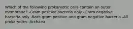 Which of the following prokaryotic cells contain an outer membrane? -Gram positive bacteria only -Gram negative bacteria only -Both gram positive and gram negative bacteria -All prokaryotes -Archaea