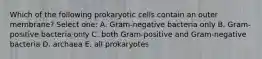 Which of the following prokaryotic cells contain an outer membrane? Select one: A. Gram-negative bacteria only B. Gram-positive bacteria only C. both Gram-positive and Gram-negative bacteria D. archaea E. all prokaryotes